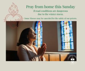 Pray for home this Sunday if road conditions are dangerous due to the winter storm. Some Masses may be canceled for the safety of our priests.