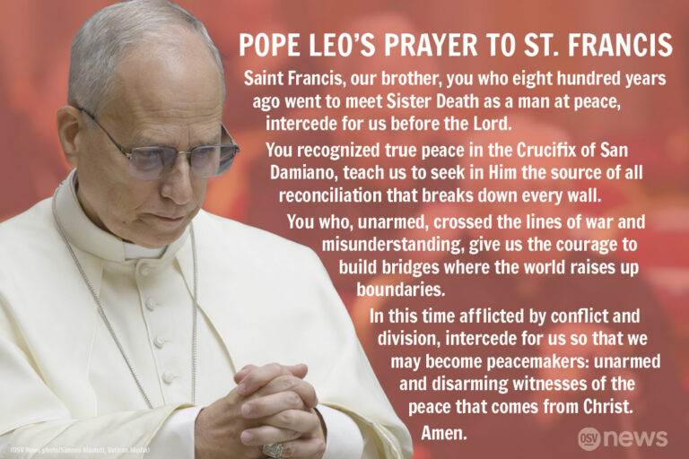 Pope Leo's Prayer to Saint Francis: Saint Francis, our brother, you who eight hundred years ago went to meet Sister Death as a man at peace, intercede for us before the Lord. You recognized true peace in the Crucifix of San Damiano, teach us to seek in Him the source of all reconciliation that breaks down every wall. You who, unarmed, crossed the lines of war and misunderstanding, give us the courage to build bridges where the world raises up boundaries. In this time afflicted by conflict and division, intercede for us so that we may become peacemakers: unarmed and disarming witnesses of the peace that comes from Christ. Amen